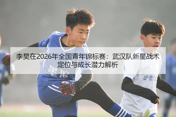 李昊在2026年全国青年锦标赛：武汉队新星战术定位与成长潜力解析