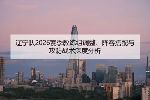 辽宁队2026赛季教练组调整、阵容搭配与攻防战术深度分析