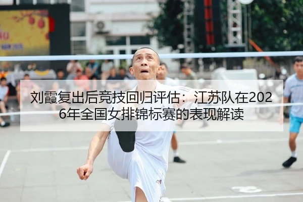刘霞复出后竞技回归评估：江苏队在2026年全国女排锦标赛的表现解读