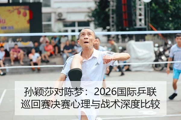 孙颖莎对陈梦：2026国际乒联巡回赛决赛心理与战术深度比较
