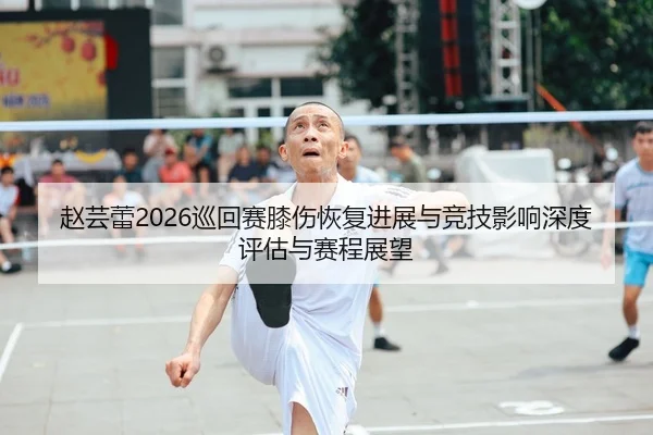 赵芸蕾2026巡回赛膝伤恢复进展与竞技影响深度评估与赛程展望